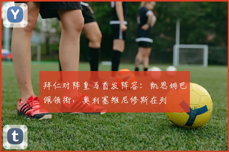 拜仁对阵皇马首发阵容:凯恩姆巴佩领衔,奥利塞维尼修斯在列