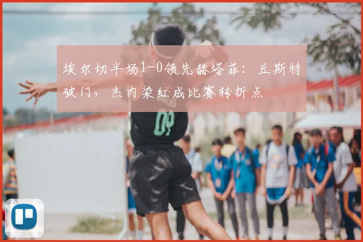 埃尔切半场1-0领先赫塔菲:丘斯特破门,杰内染红成比赛转折点