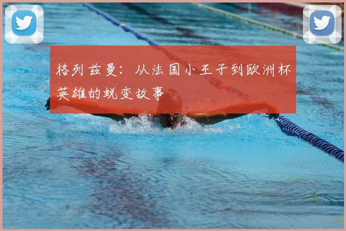 格列兹曼:从法国小王子到欧洲杯英雄的蜕变故事