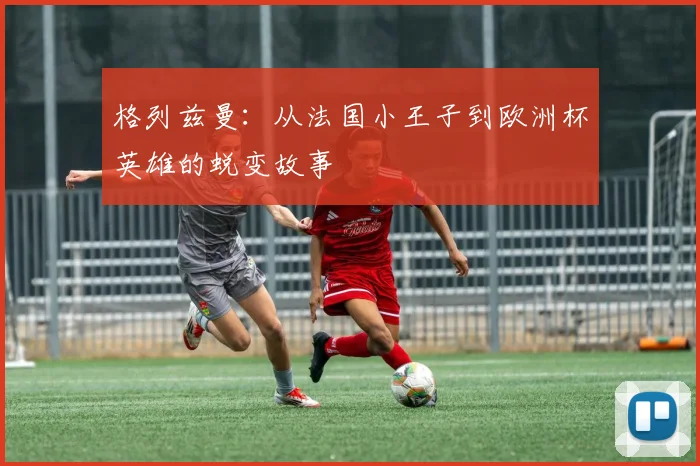 格列兹曼:从法国小王子到欧洲杯英雄的蜕变故事