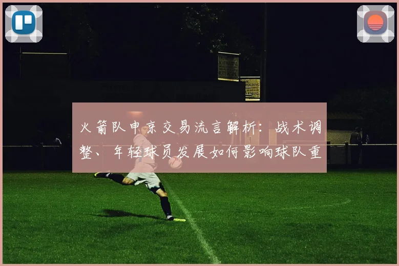 火箭队申京交易流言解析：战术调整、年轻球员发展如何影响球队重建策略