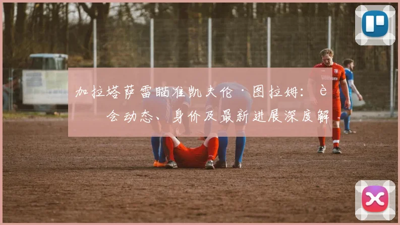 加拉塔萨雷瞄准凯夫伦·图拉姆：转会动态、身价及最新进展深度解析
