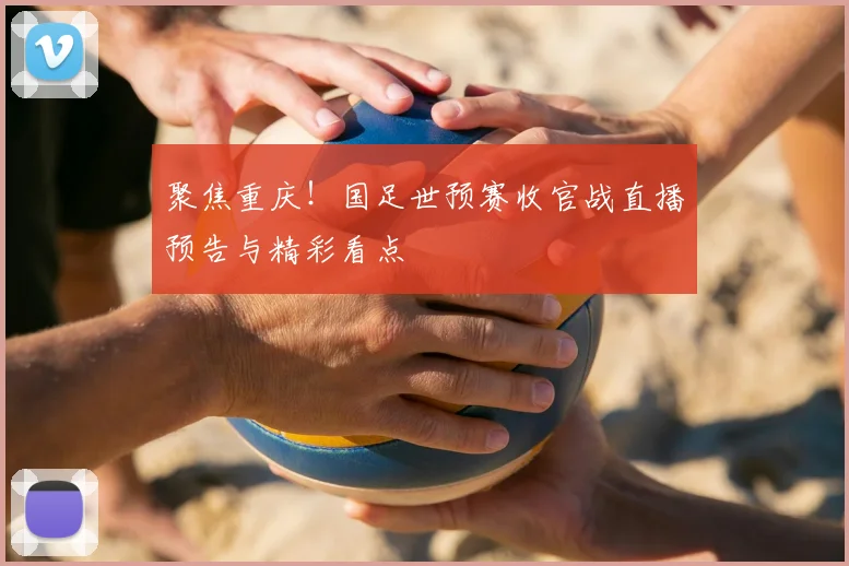 聚焦重庆！国足世预赛收官战直播预告与精彩看点