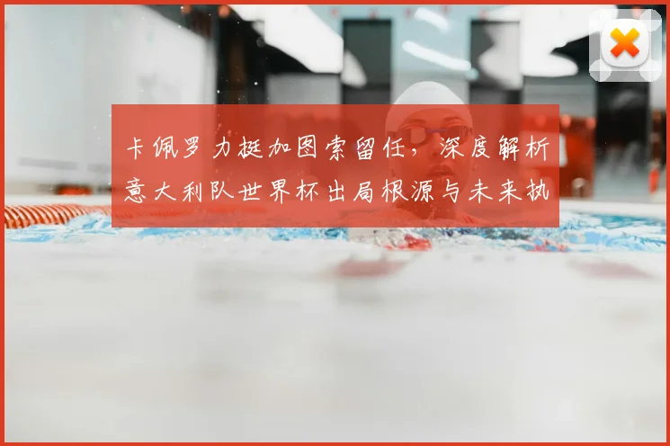 卡佩罗力挺加图索留任,深度解析意大利队世界杯出局根源与未来执教前景