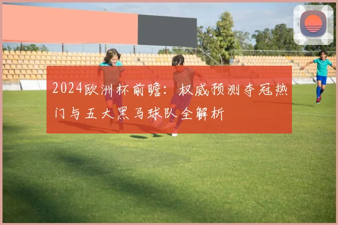 2024欧洲杯前瞻:权威预测夺冠热门与五大黑马球队全解析