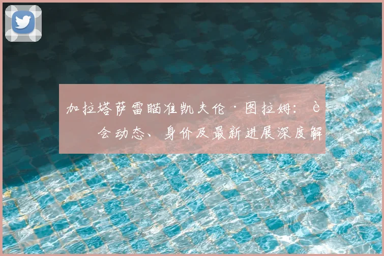加拉塔萨雷瞄准凯夫伦·图拉姆：转会动态、身价及最新进展深度解析
