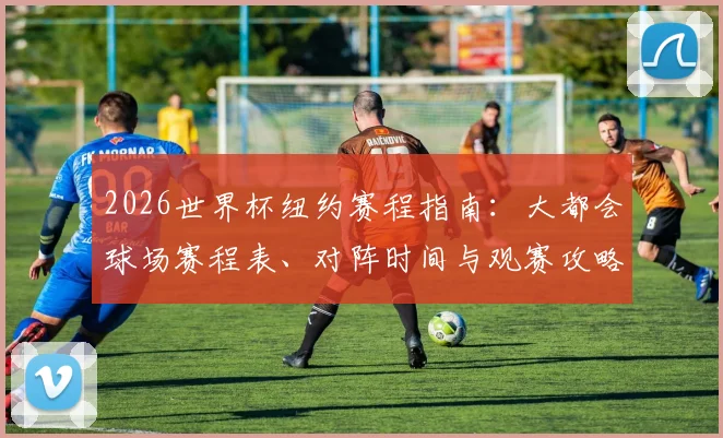 2026世界杯纽约赛程指南：大都会球场赛程表、对阵时间与观赛攻略