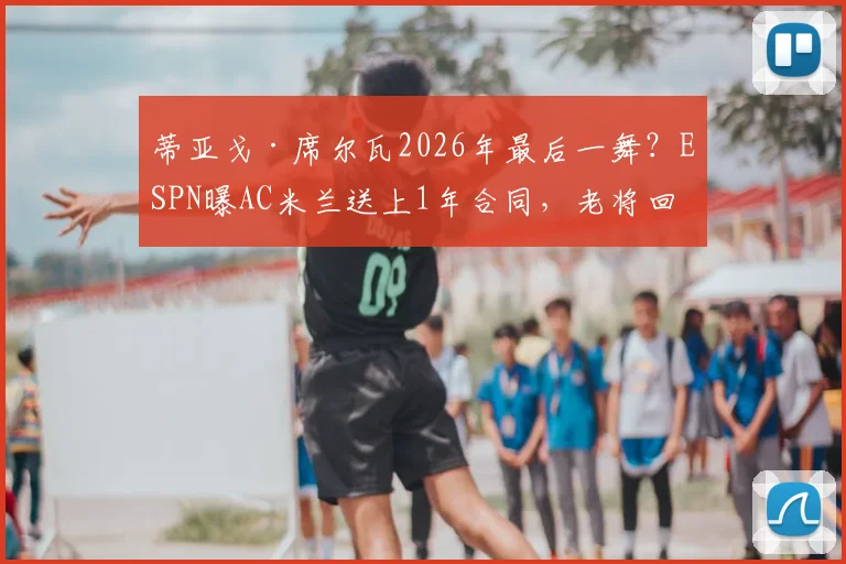 蒂亚戈·席尔瓦2026年最后一舞？ESPN曝AC米兰送上1年合同，老将回归政策再引热议