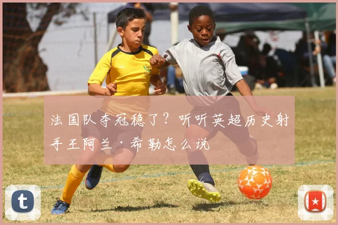 法国队夺冠稳了？听听英超历史射手王阿兰·希勒怎么说
