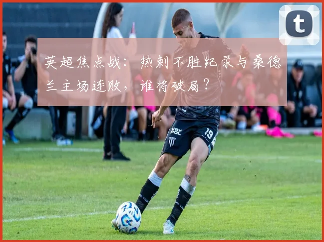 英超焦点战:热刺不胜纪录与桑德兰主场连败,谁将破局?