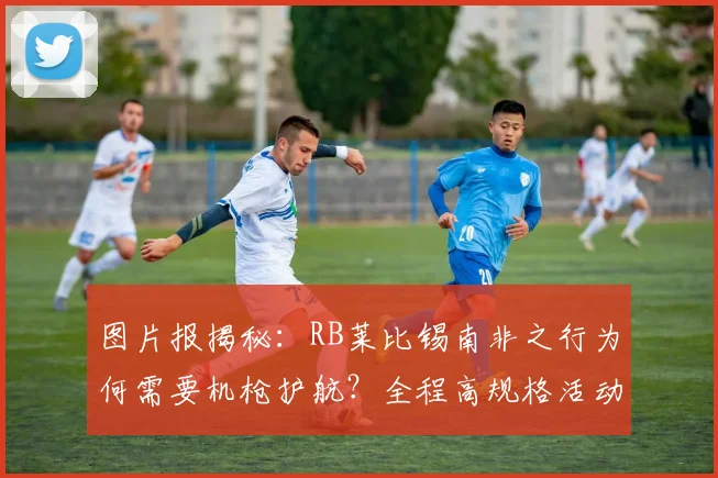 图片报揭秘:RB莱比锡南非之行为何需要机枪护航?全程高规格活动细节披露
