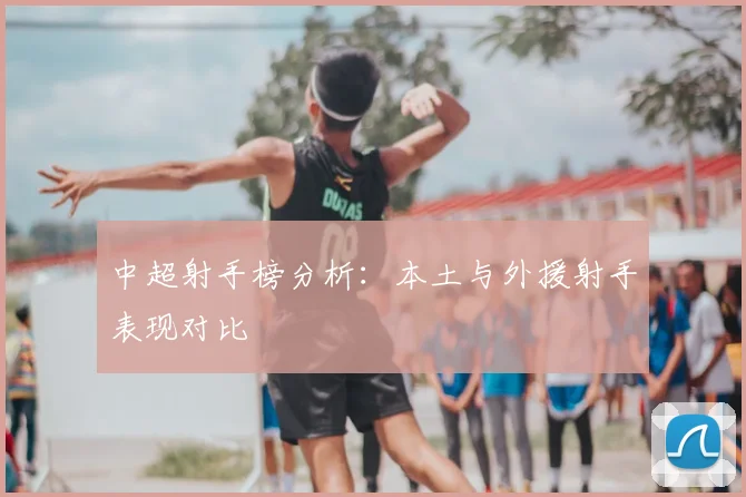 中超射手榜分析：本土与外援射手表现对比
