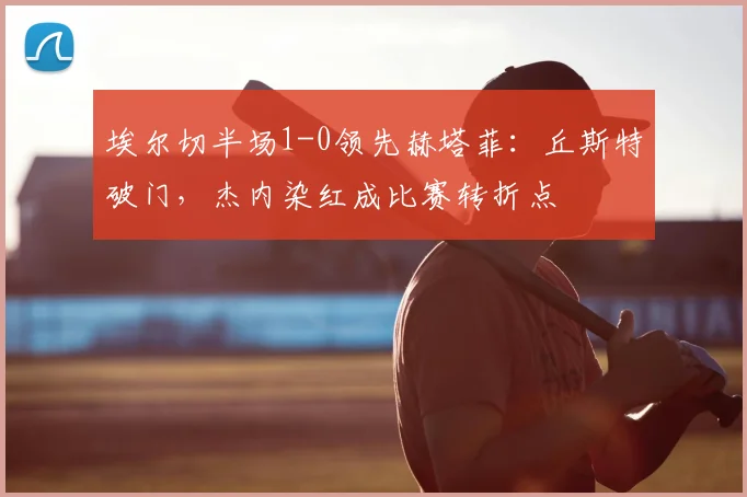 埃尔切半场1-0领先赫塔菲:丘斯特破门,杰内染红成比赛转折点