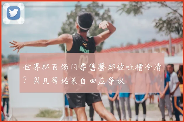 世界杯百场门票售罄却被吐槽冷清？因凡蒂诺亲自回应争议