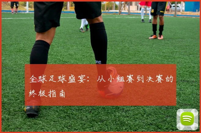 全球足球盛宴:从小组赛到决赛的终极指南