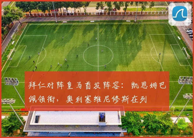 拜仁对阵皇马首发阵容：凯恩姆巴佩领衔，奥利塞维尼修斯在列