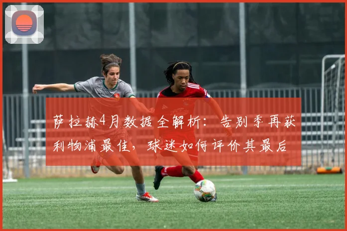 萨拉赫4月数据全解析:告别季再获利物浦最佳,球迷如何评价其最后高光?